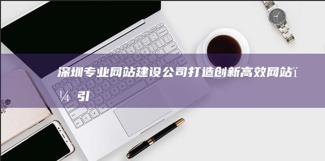 深圳专业网站建设公司：打造创新、高效网站，引领数字营销新风尚